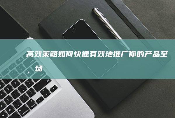 高效策略：如何快速有效地推广你的产品至市场